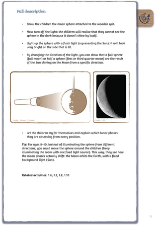 Full description


         •	 Show the children the moon sphere attached to the wooden spit.

         •	 Now turn off the light: the children will realise that they cannot see the
            sphere in the dark because it doesn’t shine by itself.

         •	 Light up the sphere with a flash light (representing the Sun): it will look
            very bright on the side that is lit.

         •	 By changing the direction of the light, you can show that a full sphere
            (full moon) or half a sphere (first or third quarter moon) are the result
            of the Sun shining on the Moon from a specific direction.




Credit: Unawe C.Provot                                         Credit: ESA



         •	 Let the children try for themselves and explain which lunar phases
            they are observing from every position.

         Tip: For ages 8–10, instead of illuminating the sphere from different
         directions, you could move the sphere around the children (keep
         illuminating the room with one fixed light source). This way, they see how
         the moon phases actually shift: the Moon orbits the Earth, with a fixed
         background light (Sun).



         Related activities: 1.6, 1.7, 1.8, 1.10




                                                                                          23
 