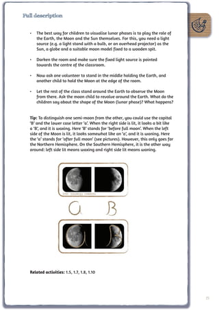 Full description


  •	 The best way for children to visualise lunar phases is to play the role of
     the Earth, the Moon and the Sun themselves. For this, you need a light
     source (e.g. a light stand with a bulb, or an overhead projector) as the
     Sun, a globe and a suitable moon model fixed to a wooden spit.

  •	 Darken the room and make sure the fixed light source is pointed
     towards the centre of the classroom.

  •	 Now ask one volunteer to stand in the middle holding the Earth, and
     another child to hold the Moon at the edge of the room.

  •	 Let the rest of the class stand around the Earth to observe the Moon
     from there. Ask the moon child to revolve around the Earth. What do the
     children say about the shape of the Moon (lunar phase)? What happens?


  Tip: To distinguish one semi-moon from the other, you could use the capital
  ‘B’ and the lower case letter ‘a’. When the right side is lit, it looks a bit like
  a ‘B’, and it is waxing. Here ‘B’ stands for ‘before full moon’. When the left
  side of the Moon is lit, it looks somewhat like an ‘a’, and it is waning. Here
  the ‘a’ stands for ‘after full moon’ (see pictures). However, this only goes for
  the Northern Hemisphere. On the Southern Hemisphere, it is the other way
  around: left side lit means waxing and right side lit means waning.




                     Bron: Wikimedia Commons




  Related activities: 1.5, 1.7, 1.8, 1.10




                                                                                       25
 