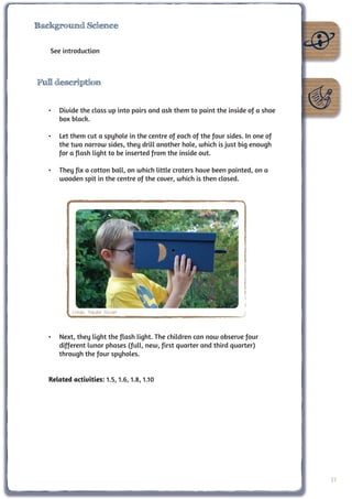 Background Science


   See introduction



Full description


   •	 Divide the class up into pairs and ask them to paint the inside of a shoe
      box black.

   •	 Let them cut a spyhole in the centre of each of the four sides. In one of
      the two narrow sides, they drill another hole, which is just big enough
      for a flash light to be inserted from the inside out.

   •	 They fix a cotton ball, on which little craters have been painted, on a
      wooden spit in the centre of the cover, which is then closed.




           Credit: Natalie Fischer



   •	 Next, they light the flash light. The children can now observe four
      different lunar phases (full, new, first quarter and third quarter)
      through the four spyholes.


   Related activities: 1.5, 1.6, 1.8, 1.10




                                                                                  27
 