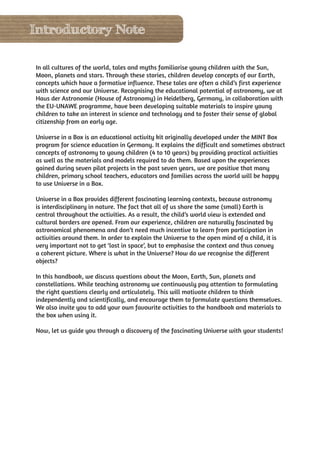 Introductory Note

In all cultures of the world, tales and myths familiarise young children with the Sun,
Moon, planets and stars. Through these stories, children develop concepts of our Earth,
concepts which have a formative influence. These tales are often a child’s first experience
with science and our Universe. Recognising the educational potential of astronomy, we at
Haus der Astronomie (House of Astronomy) in Heidelberg, Germany, in collaboration with
the EU-UNAWE programme, have been developing suitable materials to inspire young
children to take an interest in science and technology and to foster their sense of global
citizenship from an early age.

Universe in a Box is an educational activity kit originally developed under the MINT Box
program for science education in Germany. It explains the difficult and sometimes abstract
concepts of astronomy to young children (4 to 10 years) by providing practical activities
as well as the materials and models required to do them. Based upon the experiences
gained during seven pilot projects in the past seven years, we are positive that many
children, primary school teachers, educators and families across the world will be happy
to use Universe in a Box.

Universe in a Box provides different fascinating learning contexts, because astronomy
is interdisciplinary in nature. The fact that all of us share the same (small) Earth is
central throughout the activities. As a result, the child’s world view is extended and
cultural borders are opened. From our experience, children are naturally fascinated by
astronomical phenomena and don’t need much incentive to learn from participation in
activities around them. In order to explain the Universe to the open mind of a child, it is
very important not to get ‘lost in space’, but to emphasise the context and thus convey
a coherent picture. Where is what in the Universe? How do we recognise the different
objects?

In this handbook, we discuss questions about the Moon, Earth, Sun, planets and
constellations. While teaching astronomy we continuously pay attention to formulating
the right questions clearly and articulately. This will motivate children to think
independently and scientifically, and encourage them to formulate questions themselves.
We also invite you to add your own favourite activities to the handbook and materials to
the box when using it.

Now, let us guide you through a discovery of the fascinating Universe with your students!
 