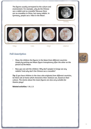 The figures usually correspond to the culture and
            environment. For example, why do the Chinese
            see a rabbit and no crocodile? Because there
            are no crocodiles in China, but many rabbits. In
            Germany, people see a ‘Man in the Moon’.


                                                                              Germany




Credit: Cecilia Scorza

             Kenya                  China                Congo                Universal



      Full description

            •	 Show the children the figures in the Moon from different countries
               simply by putting one Moon-figure transparency after the other on the
               picture of the Moon.

            •	 Now you can ask the children: Why don’t people in Congo see any
               rabbits? And why don’t the Chinese see a crocodile?

            Tip: If you have children in the class who originate from different countries,
            let them ask at home which characters their relatives see, based on their
            culture. The stories about the moon figures are also very suitable for
            theatre plays!

            Related activities: 1.10, 2.3




                                                                                             31
 