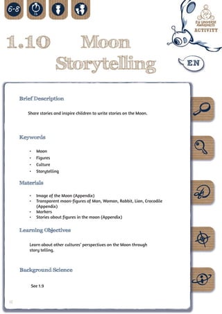1.10                      Moon
                       Storytelling
     Brief Description

        Share stories and inspire children to write stories on the Moon.




     Keywords

        •	   Moon
        •	   Figures
        •	   Culture
        •	   Storytelling

     Materials

        •	 Image of the Moon (Appendix)
        •	 Transparent moon-figures of Man, Woman, Rabbit, Lion, Crocodile
           (Appendix)
        •	 Markers
        •	 Stories about figures in the moon (Appendix)

     Learning Objectives

        Learn about other cultures’ perspectives on the Moon through
        story telling.



     Background Science


         See 1.9


32
 