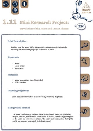 1.11              Mini Research Project:
                  Revolution of the Moon and Lunar Phases




     Brief Description

        Explore how the Moon shifts phases and revolves around the Earth by
        drawing the Moon every night for five weeks in a row.



     Keywords

        •	 Moon
        •	 Lunar phases
        •	 Revolution


     Materials

        •	 Moon observation form (Appendix)
        •	 White marker



     Learning Objectives

        Learn about the revolution of the moon by observing its phases.




     Background Science


         The Moon continuously changes shape: sometimes it looks like a banana-
         shaped crescent, sometimes it looks round as a ball. All these different faces
         of the Moon are called moon phases. The Moon is clearest visible during the
         night, but you can also watch it during the day!

34
 