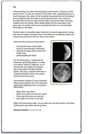 Tip:

     Astronomically, the most interesting phase of the moon is the first or third
     quarter moon, or when its crescent is still small. Then, using binoculars or a
     small telescope, the craters at the transition boundary from the illuminated
     to the unlighted side of the Moon can be observed best. This is because
     the light falls in from one side and the higher areas of the Moon cast long
     shadows over the valleys. When Galileo Galilei did the same about 400
     years ago, he and the world were surprised that there are such beautiful
     landscapes on the Moon.

     The full moon is a beautiful object rather for its overall appearance: during
     that time the bright and dark areas on the Moon are completely visible and
     reveal funny characters like the “Man in the Moon”.

     Some activities during an observation:

     •	 drawing the lunar craters (after
        having a look through a telescope)
     •	 drawing the Moon with its dark and
        bright areas
     •	 photographing the Moon

     For the observation, a simple pair of
     binoculars (preferably fixed to a tripod
     so it doesn’t shake) is sufficient. As an
     introduction you might, for example,
     tell a story about the life of Galileo
     Galilei. This way, a special connection is
     established between their own actions
     and this historical person.

     Astronomical websites or lunar calendars
     help putting together the most important         Credit: Wikimedia Commons
     information beforehand for a successful
     observation:

     •	     When does it get dark?
     •	     Which lunar phase can be seen when?
     •	     When does the moon rise and set?
     •	     How high is the moon in the sky?

     Before the observation night, try out where you can best observe the Moon
     (school yard, open field, private garden).

     Related activities: 1.5, 1.6, 1.7, 1.8




36
 