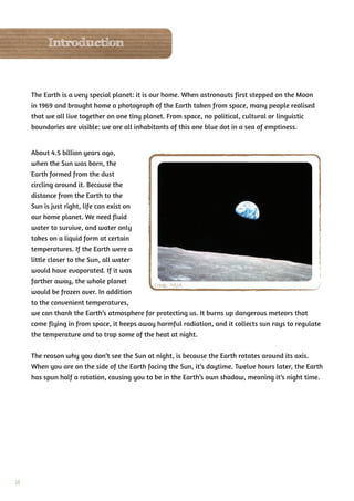 Introduction



     The Earth is a very special planet: it is our home. When astronauts first stepped on the Moon
     in 1969 and brought home a photograph of the Earth taken from space, many people realised
     that we all live together on one tiny planet. From space, no political, cultural or linguistic
     boundaries are visible: we are all inhabitants of this one blue dot in a sea of emptiness.


     About 4.5 billion years ago,
     when the Sun was born, the
     Earth formed from the dust
     circling around it. Because the
     distance from the Earth to the
     Sun is just right, life can exist on
     our home planet. We need fluid
     water to survive, and water only
     takes on a liquid form at certain
     temperatures. If the Earth were a
     little closer to the Sun, all water
     would have evaporated. If it was
     farther away, the whole planet
                                             Credit: NASA
     would be frozen over. In addition
     to the convenient temperatures,
     we can thank the Earth’s atmosphere for protecting us. It burns up dangerous meteors that
     come flying in from space, it keeps away harmful radiation, and it collects sun rays to regulate
     the temperature and to trap some of the heat at night.


     The reason why you don’t see the Sun at night, is because the Earth rotates around its axis.
     When you are on the side of the Earth facing the Sun, it’s daytime. Twelve hours later, the Earth
     has spun half a rotation, causing you to be in the Earth’s own shadow, meaning it’s night time.




38
 