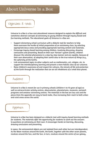 About Universe in a Box


 Objectives & Goals

   Universe in a Box is a low-cost educational resource designed to explain the difficult and
   sometimes abstract concepts of astronomy to young children through inquiry-based and
   fun learning methods. The educational goals of Universe in a Box are:

   •	 Support elementary school curriculum with a didactic tool for teachers to help
      them overcome the hurdle of initial preparation of an astronomy class, by selecting
      appropriate focus areas and providing appropriate learning content and materials.
   •	 Encourage inquiry-based learning among children, involving discussing, drawing
      conclusions and presenting. Based on their own ‘horizon’ system (Earth), children
      discover the celestial phenomena in a step-by-step manner and are capable, because of
      their own observation, of adapting their world view to the true nature of things (e.g.,
      the sphericity of the Earth).
   •	 Link astronomical topics to other subjects such as mathematics, art, religion, etc. to
      support the interdisciplinary learning and present a more holistic view of our universe.
   •	 Raise children’s awareness of and respect for cultures, the miracle of life and protection
      of the Earth through the realization that we are all inhabitants of a small blue planet.



     Audience

   Universe in a Box is meant for use in primary schools (children 4 to 10 years of age) as
   well as extracurricular activity centres, observatories, planetariums, museums, outreach
   programs and amateur astronomy centres. The materials in the box are low cost and the
   pieces from the appendix are easy to hand-make, thus increasing their reach to both urban
   and rural areas across the world.




    Approach

   Universe in a Box has been designed as a didactic tool with inquiry-based learning methods
   for students. The materials offer the opportunity for students to work out the answers
   to questions on astronomy on their own. It encourages hands-on learning, discussing,
   drawing conclusions and presenting.

   In space, the astronomical objects are not isolated from each other but are interdependent.
   As the Moon revolves around the Earth, the Earth, together with the other seven planets,
   revolves around the Sun, and the Sun, in turn, revolves around the centre of our galaxy,
 