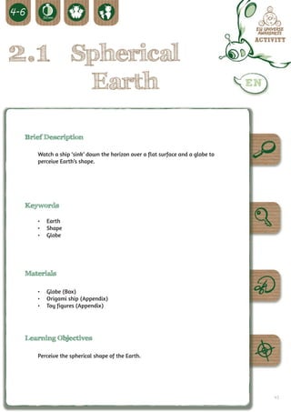 2.1 Spherical
                         Earth

 Brief Description

    Watch a ship ‘sink’ down the horizon over a flat surface and a globe to
    perceive Earth’s shape.




 Keywords

    •	 Earth
    •	 Shape
    •	 Globe




 Materials

    •	 Globe (Box)
    •	 Origami ship (Appendix)
    •	 Toy figures (Appendix)




 Learning Objectives

    Perceive the spherical shape of the Earth.




                                                                              41
 