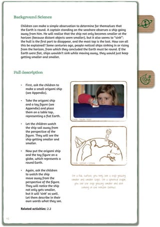 Background Science

        Children can make a simple observation to determine for themselves that
        the Earth is round. A captain standing on the seashore observes a ship going
        away from him. He will realise that the ship not only becomes smaller at the
        horizon (because distant objects seem smaller), but it also seems to “sink”:
        the hull is the first part to disappear, and the mast top is the last. How can all
        this be explained? Some centuries ago, people noticed ships sinking in or rising
        from the horizon, from which they concluded the Earth must be round. If the
        Earth were flat, ships wouldn’t sink while moving away, they would just keep
        getting smaller and smaller.



     Full description


        •	 First, ask the children to
           make a small origami ship
           (see Appendix).

        •	 Take the origami ship
           and a toy figure (see
           Appendix) and place
           them on a table top,
           representing a flat Earth.
                                              Credit: Natalie Fisher
        •	 Let the children watch
           the ship sail away from
           the perspective of the
           figure. They will see the
           ship getting smaller and
           smaller.

        •	 Now put the origami ship
           and the toy figure on a
           globe, which represents a
           round Earth.                       Credit: UNAWE C.Provot

        •	 Again, ask the children
           to watch the ship                  On a flat surface, you only see a ship getting
           move away from the                 smaller and smaller (top). On a spherical shape,
           perspective of the figure.           you see the ship getting smaller and also
           They will notice the ship                   sinking in the horizon (below).
           not only gets smaller,
           but it will ‘sink’ as well.
           Let them describe in their
           own words what they see.

        Related activities: 2.2


42
 