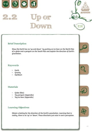 2.2                          Up or
                             Down

 Brief Description

    Show the Earth has no ‘up and down’ by putting an ice bear on the North Pole
    of a globe and a penguin on the South Pole and explain the direction of Earth’s
    gravitation.




 Keywords

    •	 Earth
    •	 Gravity
    •	 Up/down




 Materials

    •	 Globe (Box)
    •	 Toy penguin (Appendix)
    •	 Toy ice bear (Appendix)




 Learning Objectives

    Obtain a feeling for the direction of the Earth’s gravitation. Learning that in
    reality, there is no ‘up’ or ‘down’. These directions just exist in one’s perception.




                                                                                            43
 