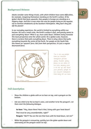 Background Science

        Adults consider some things trivial, with which children have some difficulties,
        for example, imagining themselves standing on the Earth’s surface. If the
        globe’s North Pole faces upwards, then people in Europe are standing on a
        slippery slope. And this is even more the case for people living on the equator,
        not to mention inhabitants of the Southern Hemisphere. Why don’t they fall
        off the planet?

        In our everyday experience, the world is limited to everything within our
        horizon. On such a small scale, the Earth’s surface is flat, and gravity seems to
        pull everything ‘down’. What is up, must come down. Children easily translate
        this local perspective onto the whole world. On a global scale, however,
        there is no force that pulls everything down. There is only a force that pulls
        everything towards the centre of the Earth. For people on the South Pole
        this means an ‘upward’ force. But from their perspective, it’s just a regular
        downward force.



                                                “Up”           This is the way people
                                                               from the Northern
                                                               Hemisphere perceive
                                                               gravity. However, gravity
                                                               points to the centre of
                                                               the Earth, meaning there
                                                               is no real “up” and “down”,
                                                               which prevents people on
                                                               the Southern Hemisphere
                                                               from falling off the Earth.
              “Down”
             Credit: UNAWE C.Provot




     Full description

        •	 Show the children a globe with an ice bear on top, and a penguin on the
           bottom.

        •	 Ask one child to be the ice bear’s voice, and another to be the penguin’s. Let
           them start the following dialogue.

             Ice bear: “Hey, down there! How’s that, living with your head down?
             That must be very uncomfortable, right?”
             Penguin: “Me??? You are the one that lives with his head down, not me!”

        •	 While the penguin is answering, quickly turn the globe upside down and
           alternately let the penguin stand ‘on top’.
44
 