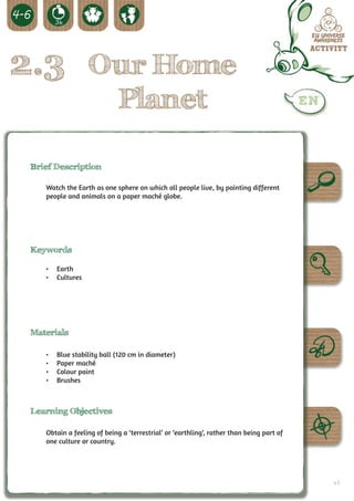 2.3 Our Home
                             Planet

 Brief Description

    Watch the Earth as one sphere on which all people live, by painting different
    people and animals on a paper maché globe.




 Keywords

    •	 Earth
    •	 Cultures




 Materials

    •	   Blue stability ball (120 cm in diameter)
    •	   Paper maché
    •	   Colour paint
    •	   Brushes



 Learning Objectives

    Obtain a feeling of being a ‘terrestrial’ or ‘earthling’, rather than being part of
    one culture or country.




                                                                                          47
 