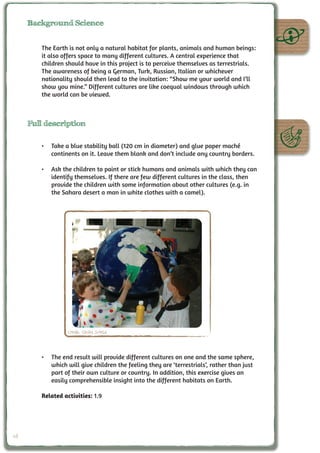 Background Science


        The Earth is not only a natural habitat for plants, animals and human beings:
        it also offers space to many different cultures. A central experience that
        children should have in this project is to perceive themselves as terrestrials.
        The awareness of being a German, Turk, Russian, Italian or whichever
        nationality should then lead to the invitation: “Show me your world and I’ll
        show you mine.” Different cultures are like coequal windows through which
        the world can be viewed.



     Full description

        •	 Take a blue stability ball (120 cm in diameter) and glue paper maché
           continents on it. Leave them blank and don’t include any country borders.

        •	 Ask the children to paint or stick humans and animals with which they can
           identify themselves. If there are few different cultures in the class, then
           provide the children with some information about other cultures (e.g. in
           the Sahara desert a man in white clothes with a camel).




                  Credit: Cecilia Scorza



        •	 The end result will provide different cultures on one and the same sphere,
           which will give children the feeling they are ‘terrestrials’, rather than just
           part of their own culture or country. In addition, this exercise gives an
           easily comprehensible insight into the different habitats on Earth.

        Related activities: 1.9




48
 