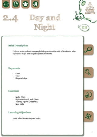 2.4                     Day and
                         Night

 Brief Description

    Perform a story about two people living on the other side of the Earth, who
    experience night and day at different moments.




 Keywords

    •	 Earth
    •	 Time
    •	 Day and night




 Materials

    •	   Globe (Box)
    •	   Light stand with bulb (Box)
    •	   Two toy figures (Appendix)
    •	   Glue pads



 Learning Objectives

    Learn what causes day and night.




                                                                                  49
 
