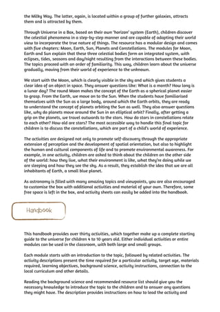 the Milky Way. The latter, again, is located within a group of further galaxies, attracts
them and is attracted by them.

Through Universe in a Box, based on their own ‘horizon’ system (Earth), children discover
the celestial phenomena in a step-by-step manner and are capable of adapting their world
view to incorporate the true nature of things. The resource has a modular design and comes
with five chapters: Moon, Earth, Sun, Planets and Constellations. The modules for Moon,
Earth and Sun explain that these three celestial bodies form an integrated system, with
eclipses, tides, seasons and day/night resulting from the interactions between these bodies.
The topics proceed with an order of familiarity. This way, children learn about the universe
gradually, moving from their world of experience to the unknown.

We start with the Moon, which is clearly visible in the sky and which gives students a
clear idea of an object in space. They answer questions like: What is a month? How long is
a lunar day? The round Moon makes the concept of the Earth as a spherical planet easier
to grasp. From the Earth, we move on to the Sun. When the students have familiarised
themselves with the Sun as a large body, around which the Earth orbits, they are ready
to understand the concept of planets orbiting the Sun as well. They also answer questions
like, why do planets move around the Sun in an elliptical orbit? Finally, after getting a
grip on the planets, we travel outwards to the stars. How do stars in constellations relate
to each other? How old are stars? The most accessible way to handle this final topic for
children is to discuss the constellations, which are part of a child’s world of experience.

The activities are designed not only to promote self-discovery through the appropriate
extension of perception and the development of spatial orientation, but also to highlight
the human and cultural components of life and to promote environmental awareness. For
example, in one activity, children are asked to think about the children on the other side
of the world: how they live, what their environment is like, what they’re doing while we
are sleeping and how they see the sky. As a result, they establish the idea that we are all
inhabitants of Earth, a small blue planet.

As astronomy is filled with many amazing topics and viewpoints, you are also encouraged
to customise the box with additional activities and material of your own. Therefore, some
free space is left in the box, and activity sheets can easily be added into the handbook.



 Handbook

This handbook provides over thirty activities, which together make up a complete starting
guide to the universe for children 4 to 10 years old. Either individual activities or entire
modules can be used in the classroom, with both large and small groups.

Each module starts with an introduction to the topic, followed by related activities. The
activity descriptions present the time required for a particular activity, target age, materials
required, learning objectives, background science, activity instructions, connection to the
local curriculum and other details.

Reading the background science and recommended resource list should give you the
necessary knowledge to introduce the topic to the children and to answer any questions
they might have. The description provides instructions on how to lead the activity and
 