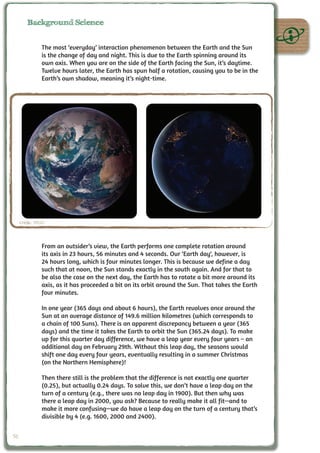 Background Science


               The most ‘everyday’ interaction phenomenon between the Earth and the Sun
               is the change of day and night. This is due to the Earth spinning around its
               own axis. When you are on the side of the Earth facing the Sun, it’s daytime.
               Twelve hours later, the Earth has spun half a rotation, causing you to be in the
               Earth’s own shadow, meaning it’s night-time.




     Credit: NASA



               From an outsider’s view, the Earth performs one complete rotation around
               its axis in 23 hours, 56 minutes and 4 seconds. Our ‘Earth day‘, however, is
               24 hours long, which is four minutes longer. This is because we define a day
               such that at noon, the Sun stands exactly in the south again. And for that to
               be also the case on the next day, the Earth has to rotate a bit more around its
               axis, as it has proceeded a bit on its orbit around the Sun. That takes the Earth
               four minutes.

               In one year (365 days and about 6 hours), the Earth revolves once around the
               Sun at an average distance of 149.6 million kilometres (which corresponds to
               a chain of 100 Suns). There is an apparent discrepancy between a year (365
               days) and the time it takes the Earth to orbit the Sun (365.24 days). To make
               up for this quarter day difference, we have a leap year every four years – an
               additional day on February 29th. Without this leap day, the seasons would
               shift one day every four years, eventually resulting in a summer Christmas
               (on the Northern Hemisphere)!

               Then there still is the problem that the difference is not exactly one quarter
               (0.25), but actually 0.24 days. To solve this, we don’t have a leap day on the
               turn of a century (e.g., there was no leap day in 1900). But then why was
               there a leap day in 2000, you ask? Because to really make it all fit—and to
               make it more confusing—we do have a leap day on the turn of a century that’s
               divisible by 4 (e.g. 1600, 2000 and 2400).


50
 