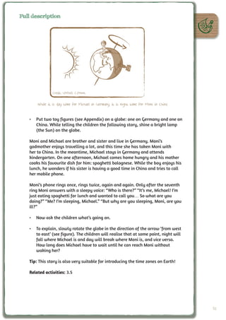 Full description




                Credit: UNAWE C.Provot


       While it is day time for Michael in Germany, it is night time for Moni in China


   •	 Put two toy figures (see Appendix) on a globe: one on Germany and one on
      China. While telling the children the following story, shine a bright lamp
      (the Sun) on the globe.

   Moni and Michael are brother and sister and live in Germany. Moni’s
   godmother enjoys travelling a lot, and this time she has taken Moni with
   her to China. In the meantime, Michael stays in Germany and attends
   kindergarten. On one afternoon, Michael comes home hungry and his mother
   cooks his favourite dish for him: spaghetti bolognese. While the boy enjoys his
   lunch, he wonders if his sister is having a good time in China and tries to call
   her mobile phone.

   Moni’s phone rings once, rings twice, again and again. Only after the seventh
   ring Moni answers with a sleepy voice: “Who is there?” “It’s me, Michael! I’m
   just eating spaghetti for lunch and wanted to call you… So what are you
   doing?” “Me? I’m sleeping, Michael.” “But why are you sleeping, Moni, are you
   ill?”

   •	 Now ask the children what’s going on.

   •	 To explain, slowly rotate the globe in the direction of the arrow ‘from west
      to east’ (see figure). The children will realise that at some point, night will
      fall where Michael is and day will break where Moni is, and vice versa.
      How long does Michael have to wait until he can reach Moni without
      waking her?

   Tip: This story is also very suitable for introducing the time zones on Earth!

   Related activities: 3.5




                                                                                         51
 