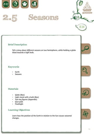 2.5                      Seasons


 Brief Description

    Tell a story about different seasons on two hemispheres, while holding a globe
    tilted towards a light bulb.




 Keywords

    •	 Earth
    •	 Seasons




 Materials

    •	   Globe (Box)
    •	   Light stand with a bulb (Box)
    •	   Two toy figures (Appendix)
    •	   Glue pads
    •	   Flashlight


 Learning Objectives

    Learn how the position of the Earth in relation to the Sun causes seasonal
    changes.




                                                                                     53
 