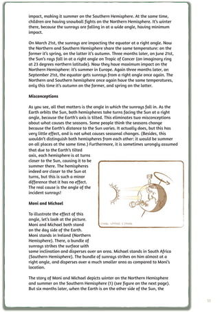 impact, making it summer on the Southern Hemisphere. At the same time,
children are having snowball fights on the Northern Hemisphere. It’s winter
there, because the sunrays are falling in at a wide angle, having minimum
impact.

On March 21st, the sunrays are impacting the equator at a right angle. Now
the Northern and Southern Hemisphere share the same temperature: on the
former it’s spring, on the latter it’s autumn. Three months later, on June 21st,
the Sun’s rays fall in at a right angle on Tropic of Cancer (an imaginary ring
at 23 degrees northern latitude). Now they have maximum impact on the
Northern Hemisphere: it’s summer in Europe. Again three months later, on
September 21st, the equator gets sunrays from a right angle once again. The
Northern and Southern hemisphere once again have the same temperatures,
only this time it’s autumn on the former, and spring on the latter.

Misconceptions

As you see, all that matters is the angle in which the sunrays fall in. As the
Earth orbits the Sun, both hemispheres take turns facing the Sun at a right
angle, because the Earth’s axis is tilted. This eliminates two misconceptions
about what causes the seasons. Some people think the seasons change
because the Earth’s distance to the Sun varies. It actually does, but this has
very little effect, and is not what causes seasonal changes. (Besides, this
wouldn’t distinguish both hemispheres from each other: it would be summer
on all places at the same time.) Furthermore, it is sometimes wrongly assumed
that due to the Earth’s tilted
axis, each hemisphere is at turns
closer to the Sun, causing it to be
summer there. The hemispheres
indeed are closer to the Sun at
turns, but this is such a minor
difference that it has no effect.
The real cause is the angle of the
incident sunrays!

Moni and Michael

To illustrate the effect of this
angle, let’s look at the picture.
Moni and Michael both stand           Credit: UNAWE C.Provot
on the day side of the Earth.
Moni stands in Ireland (Northern
Hemisphere). There, a bundle of
sunrays strikes the surface with
some inclination and disperses over an area. Michael stands in South Africa
(Southern Hemisphere). The bundle of sunrays strikes on him almost at a
right angle, and disperses over a much smaller area as compared to Moni’s
location.

The story of Moni and Michael depicts winter on the Northern Hemisphere
and summer on the Southern Hemisphere (1) (see figure on the next page).
But six months later, when the Earth is on the other side of the Sun, the

                                                                                   55
 