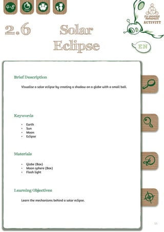 2.6                         Solar
                           Eclipse

 Brief Description

    Visualise a solar eclipse by creating a shadow on a globe with a small ball.




 Keywords

    •	   Earth
    •	   Sun
    •	   Moon
    •	   Eclipse




 Materials

    •	 Globe (Box)
    •	 Moon sphere (Box)
    •	 Flash light




 Learning Objectives

    Learn the mechanisms behind a solar eclipse.




                                                                                   59
 