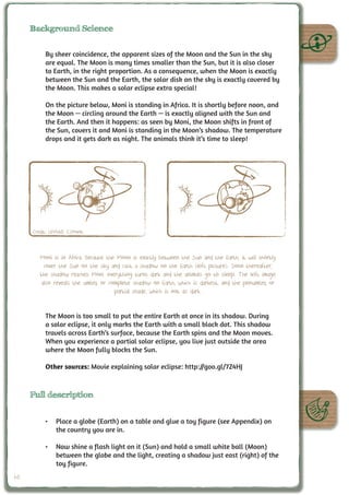 Background Science


          By sheer coincidence, the apparent sizes of the Moon and the Sun in the sky
          are equal. The Moon is many times smaller than the Sun, but it is also closer
          to Earth, in the right proportion. As a consequence, when the Moon is exactly
          between the Sun and the Earth, the solar disk on the sky is exactly covered by
          the Moon. This makes a solar eclipse extra special!

          On the picture below, Moni is standing in Africa. It is shortly before noon, and
          the Moon — circling around the Earth — is exactly aligned with the Sun and
          the Earth. And then it happens: as seen by Moni, the Moon shifts in front of
          the Sun, covers it and Moni is standing in the Moon’s shadow. The temperature
          drops and it gets dark as night. The animals think it’s time to sleep!




     Credit: UNAWE C.Provot



        Moni is in Africa. Because the Moon is exactly between the Sun and the Earth, it will shortly
          cover the Sun on the sky and cast a shadow on the Earth (left picture). Soon thereafter,
        the shadow reaches Moni: everything turns dark and the animals go to sleep. The left image
         also reveals the umbra, or complete shadow on Earth, which is darkest, and the penumbra, or
                                      partial shade, which is not as dark.


          The Moon is too small to put the entire Earth at once in its shadow. During
          a solar eclipse, it only marks the Earth with a small black dot. This shadow
          travels across Earth’s surface, because the Earth spins and the Moon moves.
          When you experience a partial solar eclipse, you live just outside the area
          where the Moon fully blocks the Sun.

          Other sources: Movie explaining solar eclipse: http://goo.gl/7Z4HJ



     Full description


          •	 Place a globe (Earth) on a table and glue a toy figure (see Appendix) on
             the country you are in.

          •	 Now shine a flash light on it (Sun) and hold a small white ball (Moon)
             between the globe and the light, creating a shadow just east (right) of the
             toy figure.
60
 
