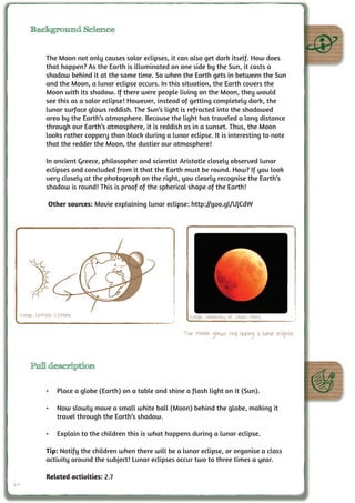 Background Science


            The Moon not only causes solar eclipses, it can also get dark itself. How does
            that happen? As the Earth is illuminated on one side by the Sun, it casts a
            shadow behind it at the same time. So when the Earth gets in between the Sun
            and the Moon, a lunar eclipse occurs. In this situation, the Earth covers the
            Moon with its shadow. If there were people living on the Moon, they would
            see this as a solar eclipse! However, instead of getting completely dark, the
            lunar surface glows reddish. The Sun’s light is refracted into the shadowed
            area by the Earth’s atmosphere. Because the light has traveled a long distance
            through our Earth’s atmosphere, it is reddish as in a sunset. Thus, the Moon
            looks rather coppery than black during a lunar eclipse. It is interesting to note
            that the redder the Moon, the dustier our atmosphere!

            In ancient Greece, philosopher and scientist Aristotle closely observed lunar
            eclipses and concluded from it that the Earth must be round. How? If you look
            very closely at the photograph on the right, you clearly recognise the Earth’s
            shadow is round! This is proof of the spherical shape of the Earth!

             Other sources: Movie explaining lunar eclipse: http://goo.gl/UJCdW




 Credit: UNAWE C.Provot                                     Credit: University of South Africa

                                                          The Moon glows red during a lunar eclipse.



     Full description

            •	 Place a globe (Earth) on a table and shine a flash light on it (Sun).

            •	 Now slowly move a small white ball (Moon) behind the globe, making it
               travel through the Earth’s shadow.

            •	 Explain to the children this is what happens during a lunar eclipse.

            Tip: Notify the children when there will be a lunar eclipse, or organise a class
            activity around the subject! Lunar eclipses occur two to three times a year.

            Related activities: 2.7
64
 