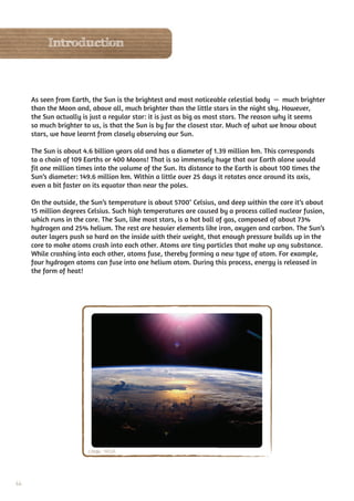 Introduction



     As seen from Earth, the Sun is the brightest and most noticeable celestial body — much brighter
     than the Moon and, above all, much brighter than the little stars in the night sky. However,
     the Sun actually is just a regular star: it is just as big as most stars. The reason why it seems
     so much brighter to us, is that the Sun is by far the closest star. Much of what we know about
     stars, we have learnt from closely observing our Sun.

     The Sun is about 4.6 billion years old and has a diameter of 1.39 million km. This corresponds
     to a chain of 109 Earths or 400 Moons! That is so immensely huge that our Earth alone would
     fit one million times into the volume of the Sun. Its distance to the Earth is about 100 times the
     Sun’s diameter: 149.6 million km. Within a little over 25 days it rotates once around its axis,
     even a bit faster on its equator than near the poles.

     On the outside, the Sun’s temperature is about 5700° Celsius, and deep within the core it’s about
     15 million degrees Celsius. Such high temperatures are caused by a process called nuclear fusion,
     which runs in the core. The Sun, like most stars, is a hot ball of gas, composed of about 73%
     hydrogen and 25% helium. The rest are heavier elements like iron, oxygen and carbon. The Sun’s
     outer layers push so hard on the inside with their weight, that enough pressure builds up in the
     core to make atoms crash into each other. Atoms are tiny particles that make up any substance.
     While crashing into each other, atoms fuse, thereby forming a new type of atom. For example,
     four hydrogen atoms can fuse into one helium atom. During this process, energy is released in
     the form of heat!




                        Credit: NASA




66
 