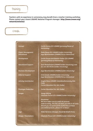 Training

Teachers with no experience in astronomy may benefit from a teacher training workshop.
Please contact your closest UNAWE National Program manager: http://www.unawe.org/
network/national/




    Credit



           Concept                    Cecilia Scorza (EU-UNAWE Germany/House of
                                      Astronomy)

           Project Management         Pedro Russo (EU-UNAWE/Leiden University)
           Educational                Jaya Ramchandani (UNAWE/Sirius Interactive)

           Development                Cecilia Scorza and Natalie Fischer (EU-UNAWE
                                      Germany/House of Astronomy)

           Educational Support        Sara Khalafinejad (UNAWE/Leiden University) and
                                      Jos van den Broek (Leiden University)

           Business Development       Jaya Ramchandani (UNAWE/Leiden University)

           Editorial Support          Erik Arends (UNAWE/Leiden University)
                                      Jaya Ramchandani (UNAWE/Sirius Interactive)

           Activity Contribution      Angela Perez (UNAWE Colombia/Astronomy Kids
                                      Club)
                                      Curion Education Pvt. Ltd. (India)

           Prototype Production       Curion Education Pvt. Ltd. (India)

           Images                     Image Editing
                                      Charlotte Provot (EU-UNAWE/Leiden University)

                                      Disclaimer
                                      We have taken care to credit all pictures.
                                      Unfortunately, this has not been possible in all cases.
                                      Should you be aware of the authorship of these
                                      uncredited pictures, please let us know!

           Logo                       Nikki Hartomo (Design); David Kerkhoff (Font);

           Design / Illustrations     Charlotte Provot (EU-UNAWE/Leiden University)
 