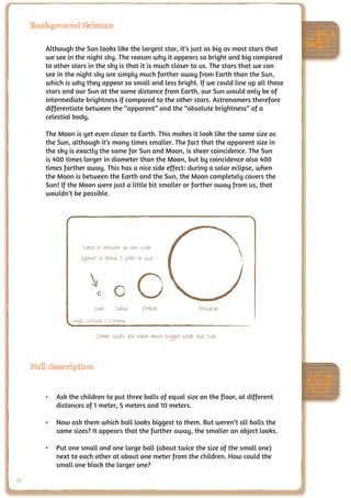 Background Science

        Although the Sun looks like the largest star, it’s just as big as most stars that
        we see in the night sky. The reason why it appears so bright and big compared
        to other stars in the sky is that it is much closer to us. The stars that we can
        see in the night sky are simply much farther away from Earth than the Sun,
        which is why they appear so small and less bright. If we could line up all those
        stars and our Sun at the same distance from Earth, our Sun would only be of
        intermediate brightness if compared to the other stars. Astronomers therefore
        differentiate between the “apparent” and the “absolute brightness” of a
        celestial body.

        The Moon is yet even closer to Earth. This makes it look like the same size as
        the Sun, although it’s many times smaller. The fact that the apparent size in
        the sky is exactly the same for Sun and Moon, is sheer coincidence. The Sun
        is 400 times larger in diameter than the Moon, but by coincidence also 400
        times farther away. This has a nice side effect: during a solar eclipse, when
        the Moon is between the Earth and the Sun, the Moon completely covers the
        Sun! If the Moon were just a little bit smaller or farther away from us, that
        wouldn’t be possible.




                     Earth is invisible at this scale
                    Jupiter is about 1 pixel in size




                          Sun       Sirius      Pollux          Arcturus
                Credit: UNAWE / C.Provot

                           Some stars are even much bigger than our Sun



     Full description


        •	 Ask the children to put three balls of equal size on the floor, at different
           distances of 1 meter, 5 meters and 10 meters.

        •	 Now ask them which ball looks biggest to them. But weren’t all balls the
           same sizes? It appears that the further away, the smaller an object looks.

        •	 Put one small and one large ball (about twice the size of the small one)
           next to each other at about one meter from the children. How could the
           small one block the larger one?

70
 