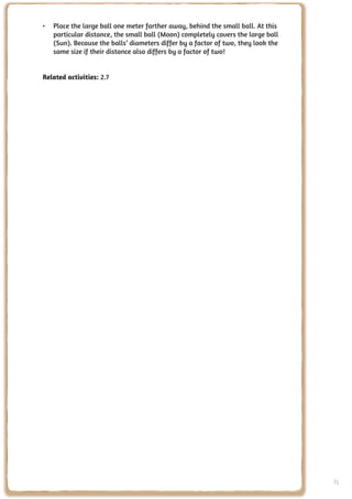 •	 Place the large ball one meter farther away, behind the small ball. At this
   particular distance, the small ball (Moon) completely covers the large ball
   (Sun). Because the balls’ diameters differ by a factor of two, they look the
   same size if their distance also differs by a factor of two!


Related activities: 2.7




                                                                                  71
 