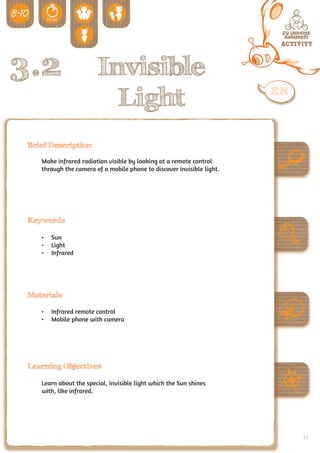 3.2                      Invisible
                           Light
 Brief Description

    Make infrared radiation visible by looking at a remote control
    through the camera of a mobile phone to discover invisible light.




 Keywords

    •	 Sun
    •	 Light
    •	 Infrared




 Materials

    •	 Infrared remote control
    •	 Mobile phone with camera




 Learning Objectives

    Learn about the special, invisible light which the Sun shines
    with, like infrared.




                                                                        73
 