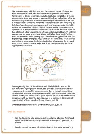 Background Science

        The Sun provides us with light and heat. Without this source, life could not
        have developed on Earth. The indispensable sunlight looks white to us.
        White seems to be one specific colour, but actually is a composition of many
        colours. In the same way orange is a composition of red and yellow, white is a
        composition of all colours. So sunlight consists of all colours we can see, and
        a rainbow clearly shows this. When the Sun shows its face on a rainy day, its
        light is refracted in the water drops and split into its components. All visible
        colours can be seen in a rainbow. We call this the ‘visible’ light because our
        eyes can see it. Above the red line and below the blue line, however, there are
        two additional colours, respectively infrared and ultraviolet (UV). It’s just that
        our eyes are not made to see those. Above and below these ‘special’ colours,
        there are even more weird sorts of light. These invisible types either have very
        high energy, like for example X-rays, which we use in hospitals to see through
        our bodies, or low energy, like infrared radiation, whose properties are used
        in TV remote controls. In order to be able to see this special light, we need
        appropriate instruments.




                                                        Credit: UNAWE / C.Provot



        But why exactly does the Sun shine with all this light? In its interior, the
        Sun transforms hydrogen into helium. This process – called nuclear fusion –
        releases lots of energy. This energy keeps the Sun as hot as it is. And like a
        light bulb in a lamp the Sun glows because of its high temperature. If you look
        inside a toaster, you can also see it glow. Because it’s not as hot as the Sun, it
        only shines with red light. The Sun, however, is so hot that it shines with all
        possible kinds of light, including X-rays, infrared and UV!

        Other sources: Electromagnetic spectrum: http://goo.gl/NS21B


     Full description

        •	 Ask the children to take a remote control and press a button. An infrared
           signal should be coming out of the remote, but why can’t you see it? Is it
           broken?

        •	 Now let them do the same thing again, but this time make a movie of it
74
 