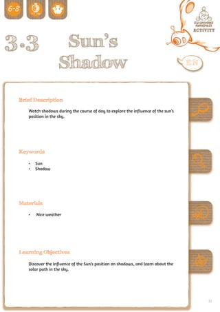 3.3                 Sun’s
                   Shadow
 Brief Description

    Watch shadows during the course of day to explore the influence of the sun’s
    position in the sky.




 Keywords

    •	 Sun
    •	 Shadow




 Materials

    •	   Nice weather




 Learning Objectives

    Discover the influence of the Sun’s position on shadows, and learn about the
    solar path in the sky.




                                                                                   77
 