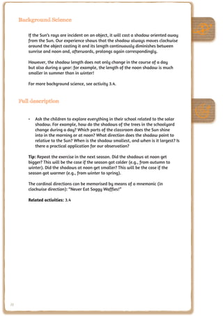 Background Science

        If the Sun’s rays are incident on an object, it will cast a shadow oriented away
        from the Sun. Our experience shows that the shadow always moves clockwise
        around the object casting it and its length continuously diminishes between
        sunrise and noon and, afterwards, prolongs again correspondingly.

        However, the shadow length does not only change in the course of a day
        but also during a year: for example, the length of the noon shadow is much
        smaller in summer than in winter!

        For more background science, see activity 3.4.


     Full description


        •	 Ask the children to explore everything in their school related to the solar
           shadow. For example, how do the shadows of the trees in the schoolyard
           change during a day? Which parts of the classroom does the Sun shine
           into in the morning or at noon? What direction does the shadow point to
           relative to the Sun? When is the shadow smallest, and when is it largest? Is
           there a practical application for our observation?

        Tip: Repeat the exercise in the next season. Did the shadows at noon get
        bigger? This will be the case if the season got colder (e.g., from autumn to
        winter). Did the shadows at noon get smaller? This will be the case if the
        season got warmer (e.g., from winter to spring).

        The cardinal directions can be memorised by means of a mnemonic (in
        clockwise direction): “Never Eat Soggy Waffles!”

        Related activities: 3.4




78
 