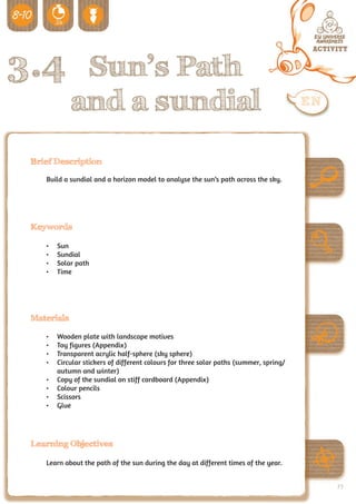 3.4 Sun’s Path
             and a sundial
 Brief Description

    Build a sundial and a horizon model to analyse the sun’s path across the sky.




 Keywords

    •	   Sun
    •	   Sundial
    •	   Solar path
    •	   Time




 Materials

    •	   Wooden plate with landscape motives
    •	   Toy figures (Appendix)
    •	   Transparent acrylic half-sphere (sky sphere)
    •	   Circular stickers of different colours for three solar paths (summer, spring/
         autumn and winter)
    •	   Copy of the sundial on stiff cardboard (Appendix)
    •	   Colour pencils
    •	   Scissors
    •	   Glue




 Learning Objectives

    Learn about the path of the sun during the day at different times of the year.


                                                                                         79
 