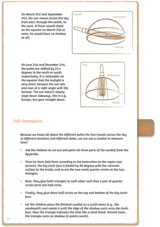 On March 21st and September           Equator
         21st, the sun moves across the sky                                 Atmosphere
         from east, through the zenith, to
         the west. If Oscar would stand
         on the equator on March 21st at
         noon, he would have no shadow
         at all!

                                                                              Horizon




         On June 21st and December 21st,                 Pole
         the paths are shifted by 23.4
         degrees to the north or south,
         respectively. It is noticeable on                              Atmosphere
         the equator that the twilight is
         very short, because the sun sets
         and rises at a right angle with the                    W
         horizon. The sun doesn’t slowly
                                                     S                               N
         slope down sideways, like in e.g.
         Europe, but goes straight down.
                                                                    E      Horizon




     Full description


        Because we know all about the different paths the Sun travels across the sky
        at different locations and different dates, we can use a sundial to measure
        time!

        •	 Ask the children to cut out and paint all three parts of the sundial from the
           Appendix.

        •	 Then let them fold them according to the instruction on the copies (see
           picture): the big clock-face is folded by 90 degrees with the coloured
           surface to the inside, and so are the two small quarter circles at the two
           triangles.

        •	 Next, they glue both triangles to each other such that a pair of quarter
           circles form one half circle.

        •	 Finally, they glue these half circles on the top and bottom of the big clock-
           face.

        •	 Let the children place the finished sundial on a sunlit place (e.g., the
           windowsill) and rotate it until the edge of the shadow casts onto the clock-
           face. Now the triangle indicates the time like a clock-hand. Around noon,
           the triangle casts no shadow (it points south).
82
 