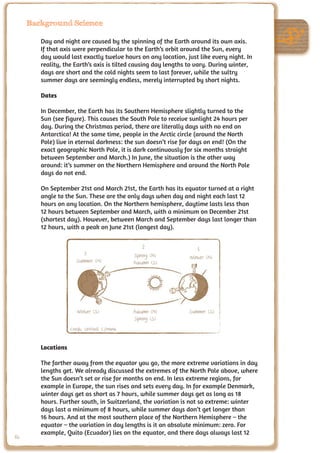 Background Science

        Day and night are caused by the spinning of the Earth around its own axis.
        If that axis were perpendicular to the Earth’s orbit around the Sun, every
        day would last exactly twelve hours on any location, just like every night. In
        reality, the Earth’s axis is tilted causing day lengths to vary. During winter,
        days are short and the cold nights seem to last forever, while the sultry
        summer days are seemingly endless, merely interrupted by short nights.

        Dates

        In December, the Earth has its Southern Hemisphere slightly turned to the
        Sun (see figure). This causes the South Pole to receive sunlight 24 hours per
        day. During the Christmas period, there are literally days with no end on
        Antarctica! At the same time, people in the Arctic circle (around the North
        Pole) live in eternal darkness: the sun doesn’t rise for days on end! (On the
        exact geographic North Pole, it is dark continuously for six months straight
        between September and March.) In June, the situation is the other way
        around: it’s summer on the Northern Hemisphere and around the North Pole
        days do not end.

        On September 21st and March 21st, the Earth has its equator turned at a right
        angle to the Sun. These are the only days when day and night each last 12
        hours on any location. On the Northern hemisphere, daytime lasts less than
        12 hours between September and March, with a minimum on December 21st
        (shortest day). However, between March and September days last longer than
        12 hours, with a peak on June 21st (longest day).


                                                2                 1
                          3                  Spring (N)        Winter (N)
                      Summer (N)             Autumn (S)




                      Winter (S)             Autumn (N)        Summer (S)
                                             Spring (S)
                    Credit: UNAWE C.Provot


        Locations

        The farther away from the equator you go, the more extreme variations in day
        lengths get. We already discussed the extremes of the North Pole above, where
        the Sun doesn’t set or rise for months on end. In less extreme regions, for
        example in Europe, the sun rises and sets every day. In for example Denmark,
        winter days get as short as 7 hours, while summer days get as long as 18
        hours. Further south, in Switzerland, the variation is not so extreme: winter
        days last a minimum of 8 hours, while summer days don’t get longer than
        16 hours. And at the most southern place of the Northern Hemisphere – the
        equator – the variation in day lengths is it an absolute minimum: zero. For
        example, Quito (Ecuador) lies on the equator, and there days always last 12
86
 