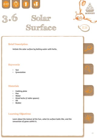3.6                   Solar
                     Surface
 Brief Description

    Imitate the solar surface by boiling water with herbs.




 Keywords

    •	 Sun
    •	 Granulation




 Materials

    •	   Cooking plate
    •	   Pan
    •	   Water
    •	   Dried herbs (2 table spoons)
    •	   Oil
    •	   Beaker




 Learning Objectives

    Learn about the texture of the Sun, what its surface looks like, and the
    convection of gases within it.




                                                                               89
 