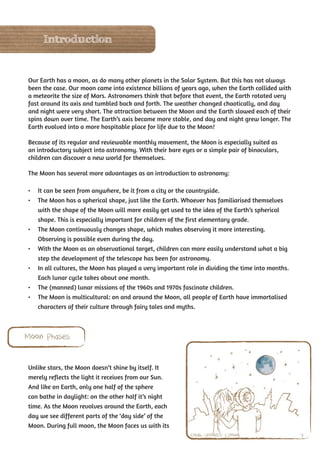 Introduction


Our Earth has a moon, as do many other planets in the Solar System. But this has not always
been the case. Our moon came into existence billions of years ago, when the Earth collided with
a meteorite the size of Mars. Astronomers think that before that event, the Earth rotated very
fast around its axis and tumbled back and forth. The weather changed chaotically, and day
and night were very short. The attraction between the Moon and the Earth slowed each of their
spins down over time. The Earth’s axis became more stable, and day and night grew longer. The
Earth evolved into a more hospitable place for life due to the Moon!

Because of its regular and reviewable monthly movement, the Moon is especially suited as
an introductory subject into astronomy. With their bare eyes or a simple pair of binoculars,
children can discover a new world for themselves.

The Moon has several more advantages as an introduction to astronomy:

•	 It can be seen from anywhere, be it from a city or the countryside.
•	 The Moon has a spherical shape, just like the Earth. Whoever has familiarised themselves
   with the shape of the Moon will more easily get used to the idea of the Earth’s spherical
   shape. This is especially important for children of the first elementary grade.
•	 The Moon continuously changes shape, which makes observing it more interesting.
   Observing is possible even during the day.
•	 With the Moon as an observational target, children can more easily understand what a big
   step the development of the telescope has been for astronomy.
•	 In all cultures, the Moon has played a very important role in dividing the time into months.
   Each lunar cycle takes about one month.
•	 The (manned) lunar missions of the 1960s and 1970s fascinate children.
•	 The Moon is multicultural: on and around the Moon, all people of Earth have immortalised
   characters of their culture through fairy tales and myths.



Moon Phases


Unlike stars, the Moon doesn’t shine by itself. It
merely reflects the light it receives from our Sun.
And like on Earth, only one half of the sphere
can bathe in daylight: on the other half it’s night
time. As the Moon revolves around the Earth, each
day we see different parts of the ‘day side’ of the
Moon. During full moon, the Moon faces us with its
                                                           Credit: UNAWE / C.Provot               9
 
