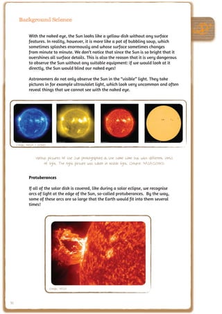 Background Science


             With the naked eye, the Sun looks like a yellow disk without any surface
             features. In reality, however, it is more like a pot of bubbling soup, which
             sometimes splashes enormously and whose surface sometimes changes
             from minute to minute. We don’t notice that since the Sun is so bright that it
             overshines all surface details. This is also the reason that it is very dangerous
             to observe the Sun without any suitable equipment: if we would look at it
             directly, the Sun would blind our naked eyes!

             Astronomers do not only observe the Sun in the “visible” light. They take
             pictures in for example ultraviolet light, which look very uncommon and often
             reveal things that we cannot see with the naked eye.




     Credit: NASA / SOHO


                 Various pictures of the Sun photographed at the same time but with different sorts
                       of light. The right picture was taken in visible light. (Source: NASA/SOHO)


             Protuberances

             If all of the solar disk is covered, like during a solar eclipse, we recognise
             arcs of light at the edge of the Sun, so-called protuberances. By the way,
             some of these arcs are so large that the Earth would fit into them several
             times!




                           Credit: NASA


90
 
