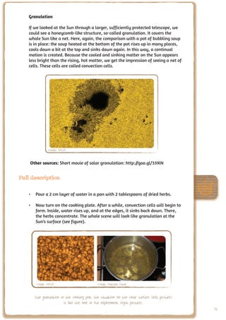 Granulation

   If we looked at the Sun through a larger, sufficiently protected telescope, we
   could see a honeycomb-like structure, so-called granulation. It covers the
   whole Sun like a net. Here, again, the comparison with a pot of bubbling soup
   is in place: the soup heated at the bottom of the pot rises up in many places,
   cools down a bit at the top and sinks down again. In this way, a continual
   motion is created. Because the cooled and sinking matter on the Sun appears
   less bright than the rising, hot matter, we get the impression of seeing a net of
   cells. These cells are called convection cells.




               Credit: NASA


    Other sources: Short movie of solar granulation: http://goo.gl/339lN


Full description


   •	 Pour a 2 cm layer of water in a pan with 2 tablespoons of dried herbs.

   •	 Now turn on the cooking plate. After a while, convection cells will begin to
      form. Inside, water rises up, and at the edges, it sinks back down. There,
      the herbs concentrate. The whole scene will look like granulation at the
      Sun’s surface (see figure).




       Credit: NASA                          Credit: Nathalie Fisher


      Sun granulation in the cooking pot: the situation on the solar surface (left picture)
                        is like the one in our experiment (right picture).
                                                                                              91
 