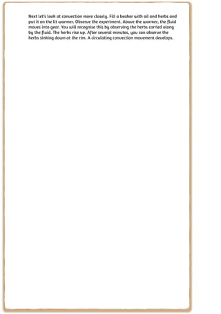 Next let’s look at convection more closely. Fill a beaker with oil and herbs and
     put it on the lit warmer. Observe the experiment. Above the warmer, the fluid
     moves into gear. You will recognise this by observing the herbs carried along
     by the fluid. The herbs rise up. After several minutes, you can observe the
     herbs sinking down at the rim. A circulating convection movement develops.




92
 