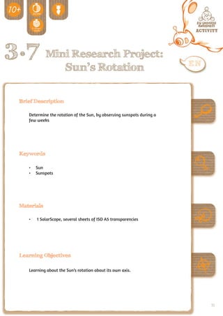 3.7 Mini Research Project:
                        Sun’s Rotation

  Brief Description

     Determine the rotation of the Sun, by observing sunspots during a
     few weeks




  Keywords

     •	 Sun
     •	 Sunspots




  Materials

     •	   1 SolarScope, several sheets of ISO A5 transparencies




  Learning Objectives

     Learning about the Sun’s rotation about its own axis.




                                                                         93
 