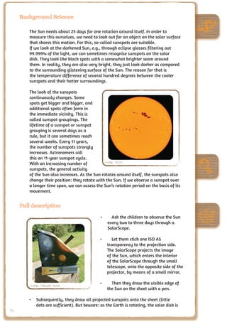 Background Science

        The Sun needs about 25 days for one rotation around itself. In order to
        measure this ourselves, we need to look out for an object on the solar surface
        that shares this motion. For this, so-called sunspots are suitable.
        If we look at the darkened Sun, e.g., through eclipse glasses filtering out
        99.999% of the light, we can sometimes recognise sunspots on the solar
        disk. They look like black spots with a somewhat brighter seam around
        them. In reality, they are also very bright, they just look darker as compared
        to the surrounding glistening surface of the Sun. The reason for that is
        the temperature difference of several hundred degrees between the cooler
        sunspots and their hotter surroundings.

        The look of the sunspots
        continuously changes. Some
        spots get bigger and bigger, and
        additional spots often form in
        the immediate vicinity. This is
        called sunspot groupings. The
        lifetime of a sunspot or sunspot
        grouping is several days as a
        rule, but it can sometimes reach
        several weeks. Every 11 years,
        the number of sunspots strongly
        increases. Astronomers call
        this an 11-year sunspot cycle.
        With an increasing number of            Credit: NASA
        sunspots, the general activity
        of the Sun also increases. As the Sun rotates around itself, the sunspots also
        change their position: they rotate with the Sun. If we observe a sunspot over
        a longer time span, we can assess the Sun’s rotation period on the basis of its
        movement.


     Full description

                                              •	     Ask the children to observe the Sun
                                                   every two to three days through a
                                                   SolarScope.

                                              •	      Let them stick one ISO A5
                                                   transparency to the projection side.
                                                   The SolarScope projects the image
                                                   of the Sun, which enters the interior
                                                   of the SolarScope through the small
                                                   telescope, onto the opposite side of the
                                                   projector, by means of a small mirror.

         Credit: Nathalie Fisher
                                              •	     Then they draw the visible edge of
                                                   the Sun on the sheet with a pen.

        •	 Subsequently, they draw all projected sunspots onto the sheet (little
           dots are sufficient). But beware: as the Earth is rotating, the solar disk is
94
 
