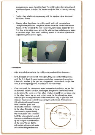 always moving away from the sheet. The children therefore should work
     expeditiously and re-adjust the SolarScope from time to time by rotating
     it.

 •	 Finally, they label the transparency with the location, date, time and
    observers’ names.

 •	 Already a few days later, the children will notice all sunspots have
    changed their positions. They have moved on as the Sun rotates around
    its axis. In the course of the next few weeks, some spots appear for the
    first time at the edge, move across the solar surface and disappear again
    at the other edge. Other spots suddenly appear in the midst of the solar
    surface and/or disappear again.




           Credit: Nathalie Fisher


Evaluation

•	 After several observations, the children can analyse their drawings.

•	 First, the spots are identified. Thereafter, they are numbered beginning
   with the first sheet. If a spot appears again in a successive observation,
   it keeps its number. If the spot has disappeared, its number is not further
   used. If a new spot appears, it is assigned a new number.

•	 If we now stack the transparencies on an overhead projector, we see that
   all sunspots traverse the Sun. In doing so, they travel a certain distance
   on the sheet. The spots need half a Sun rotation to get from one solar edge
   to the other. Hence, we are able to determine the duration of one solar
   rotation: pick a sunspot that could be observed as long as possible, and
   measure its distance on the transparency in centimetres. Then compare
   this with the distance it would
   have travelled if one had
   observed it from one solar edge
   to the other. The ratio of these        West
   two numbers equals that of
   the observation time span and
                                                                            East
   half(!) a solar rotation period
   (as we cannot observe the path
   of the sunspot on the backside
   of the Sun). We can do this
   calculation with several spots
   and then average the results.
                                                                                   95
 