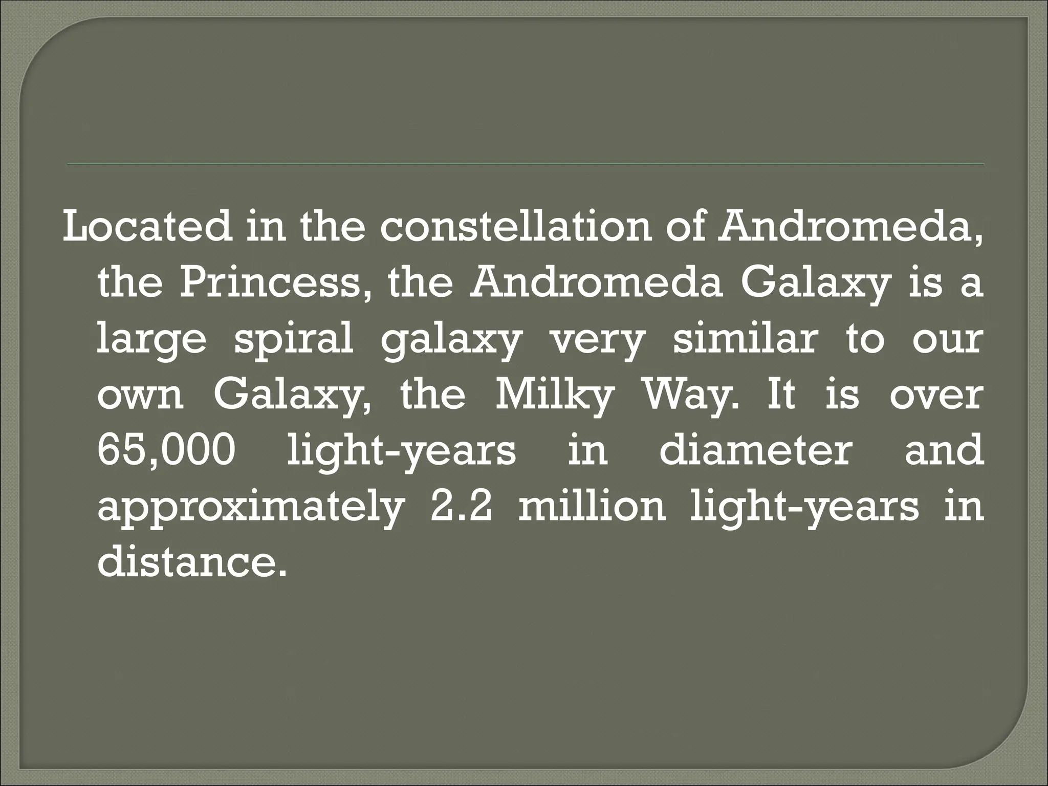 Located in the constellation of Andromeda,
the Princess, the Andromeda Galaxy is a
large spiral galaxy very similar to our
own Galaxy, the Milky Way. It is over
65,000 light-years in diameter and
approximately 2.2 million light-years in
distance.
 