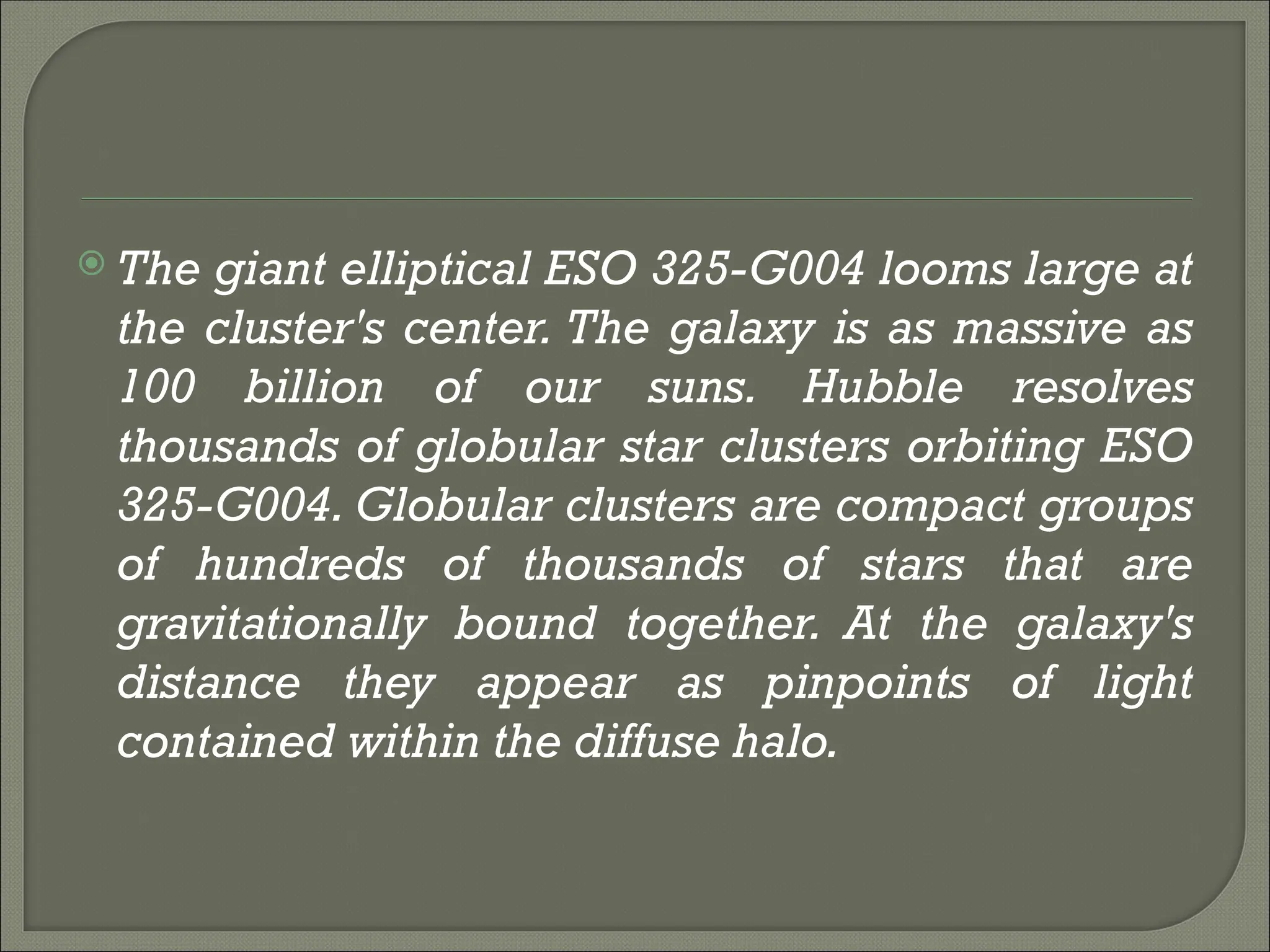  The giant elliptical ESO 325-G004 looms large at
the cluster's center. The galaxy is as massive as
100 billion of our suns. Hubble resolves
thousands of globular star clusters orbiting ESO
325-G004. Globular clusters are compact groups
of hundreds of thousands of stars that are
gravitationally bound together. At the galaxy's
distance they appear as pinpoints of light
contained within the diffuse halo.
 