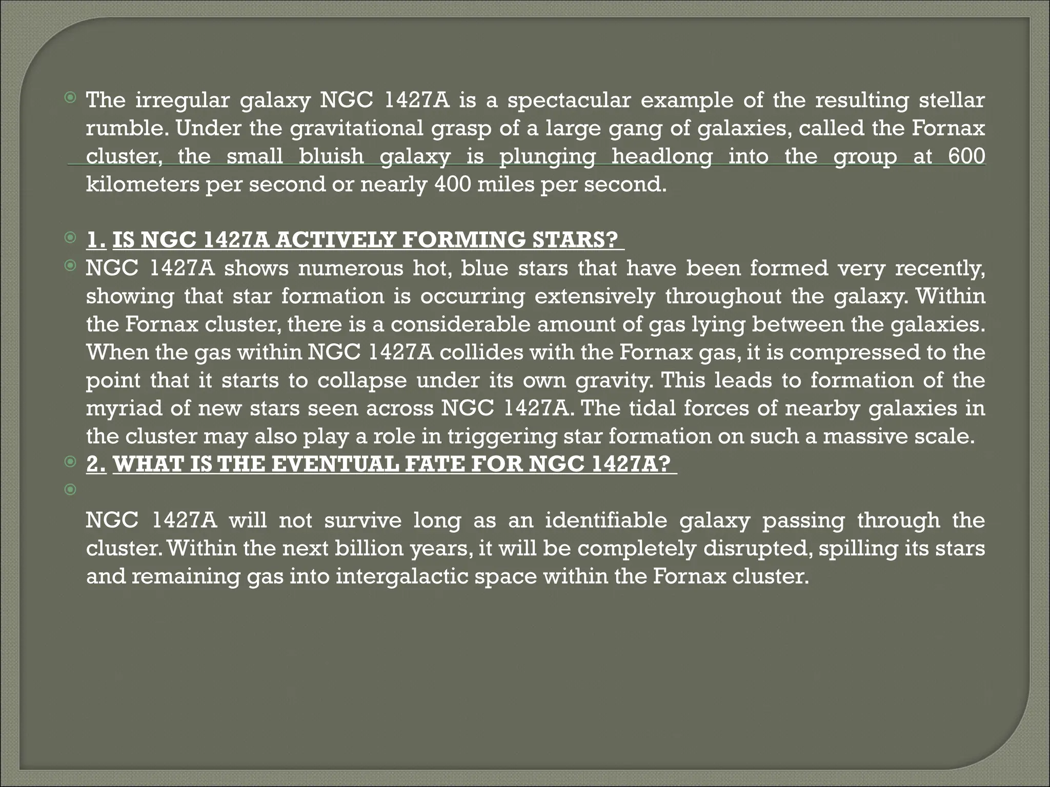  The irregular galaxy NGC 1427A is a spectacular example of the resulting stellar
rumble. Under the gravitational grasp of a large gang of galaxies, called the Fornax
cluster, the small bluish galaxy is plunging headlong into the group at 600
kilometers per second or nearly 400 miles per second.
 1. IS NGC 1427A ACTIVELY FORMING STARS?
 NGC 1427A shows numerous hot, blue stars that have been formed very recently,
showing that star formation is occurring extensively throughout the galaxy. Within
the Fornax cluster, there is a considerable amount of gas lying between the galaxies.
When the gas within NGC 1427A collides with the Fornax gas, it is compressed to the
point that it starts to collapse under its own gravity. This leads to formation of the
myriad of new stars seen across NGC 1427A. The tidal forces of nearby galaxies in
the cluster may also play a role in triggering star formation on such a massive scale.
 2. WHAT IS THE EVENTUAL FATE FOR NGC 1427A?

NGC 1427A will not survive long as an identifiable galaxy passing through the
cluster.Within the next billion years, it will be completely disrupted, spilling its stars
and remaining gas into intergalactic space within the Fornax cluster.
 