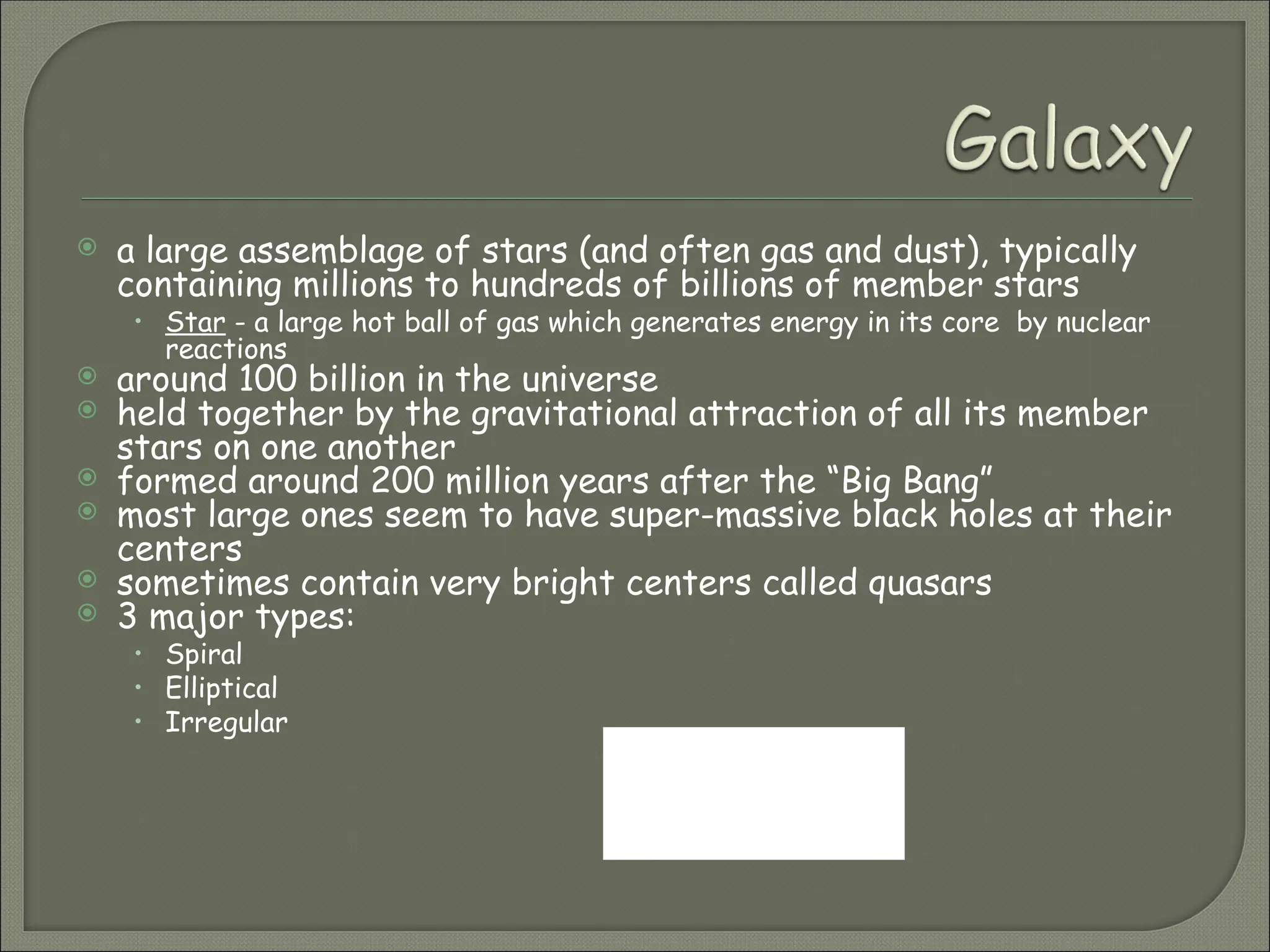  a large assemblage of stars (and often gas and dust), typically
containing millions to hundreds of billions of member stars
• Star - a large hot ball of gas which generates energy in its core by nuclear
reactions
 around 100 billion in the universe
 held together by the gravitational attraction of all its member
stars on one another
 formed around 200 million years after the “Big Bang”
 most large ones seem to have super-massive black holes at their
centers
 sometimes contain very bright centers called quasars
 3 major types:
• Spiral
• Elliptical
• Irregular
What is the name
of the galaxy
we reside in?
 