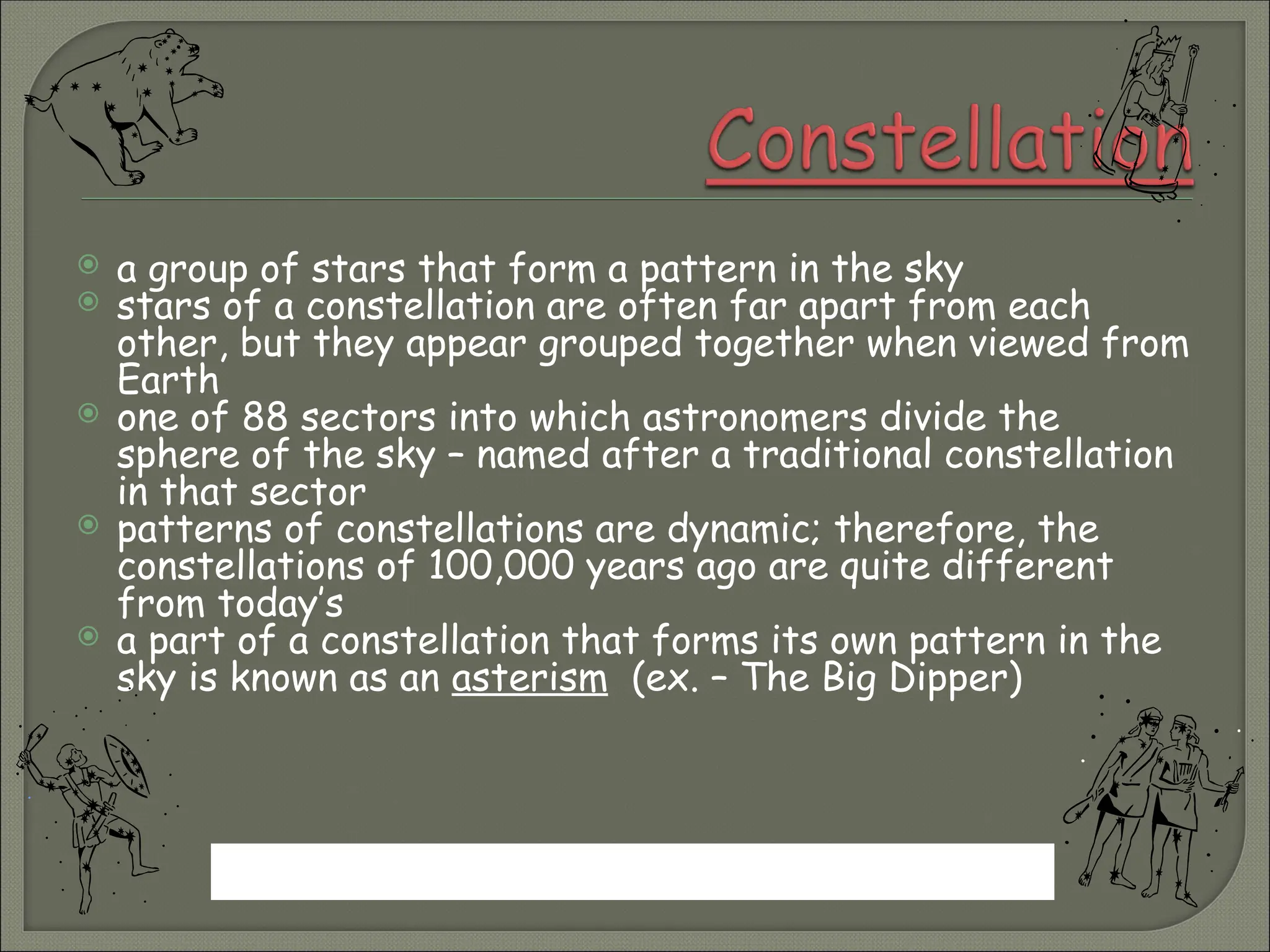  a group of stars that form a pattern in the sky
 stars of a constellation are often far apart from each
other, but they appear grouped together when viewed from
Earth
 one of 88 sectors into which astronomers divide the
sphere of the sky – named after a traditional constellation
in that sector
 patterns of constellations are dynamic; therefore, the
constellations of 100,000 years ago are quite different
from today’s
 a part of a constellation that forms its own pattern in the
sky is known as an asterism (ex. – The Big Dipper)
Why is it not possible to see all constellations at once?
 