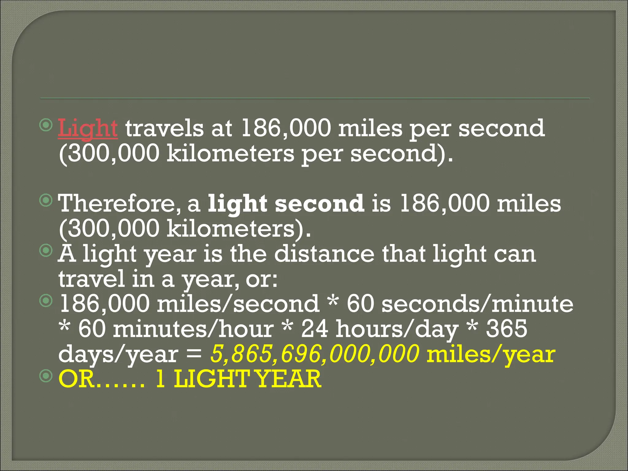  Light travels at 186,000 miles per second
(300,000 kilometers per second).
 Therefore, a light second is 186,000 miles
(300,000 kilometers).
 A light year is the distance that light can
travel in a year, or:
 186,000 miles/second * 60 seconds/minute
* 60 minutes/hour * 24 hours/day * 365
days/year = 5,865,696,000,000 miles/year
 OR…… 1 LIGHTYEAR
 